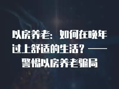 以房養老：如何在晚年過上舒適的生活？——警惕以房養老騙局