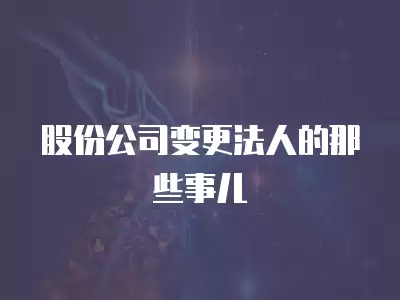 股份公司變更法人的那些事兒