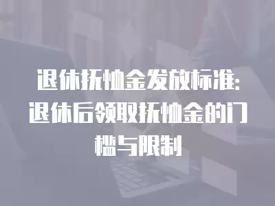 退休撫恤金發放標準：退休后領取撫恤金的門檻與限制