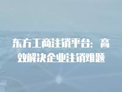 東方工商注銷平臺(tái)：高效解決企業(yè)注銷難題