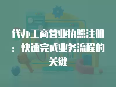 代辦工商營業執照注冊：快速完成業務流程的關鍵