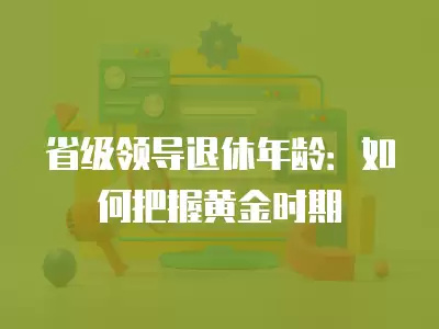 省級領導退休年齡：如何把握黃金時期