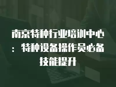 南京特種行業培訓中心：特種設備操作員必備技能提升