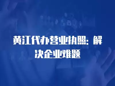 黃江代辦營業執照: 解決企業難題