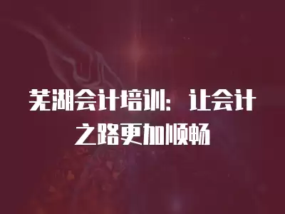 蕪湖會計培訓：讓會計之路更加順暢