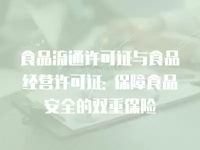 食品流通許可證與食品經營許可證: 保障食品安全的雙重保險