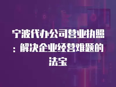 寧波代辦公司營業執照: 解決企業經營難題的法寶