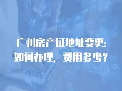 廣州房產證地址變更：如何辦理，費用多少？