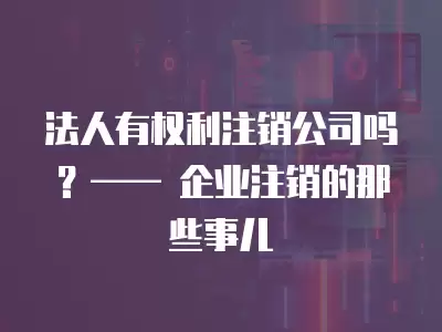 法人有權(quán)利注銷公司嗎？—— 企業(yè)注銷的那些事兒