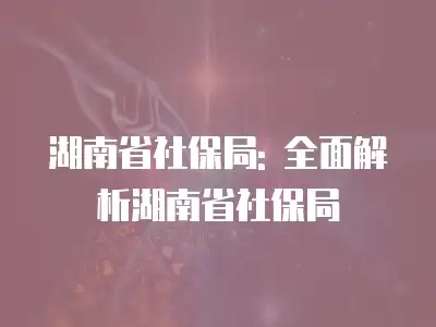 湖南省社保局: 全面解析湖南省社保局