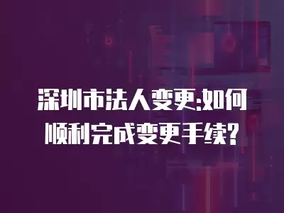 深圳市法人變更:如何順利完成變更手續?