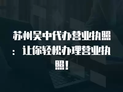 蘇州吳中代辦營(yíng)業(yè)執(zhí)照：讓你輕松辦理營(yíng)業(yè)執(zhí)照！