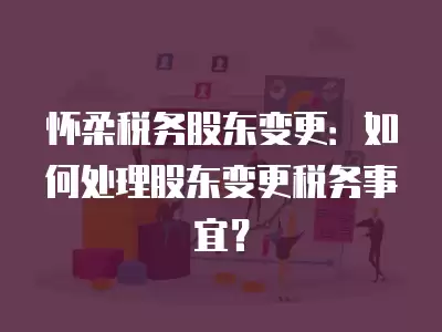 懷柔稅務股東變更：如何處理股東變更稅務事宜？