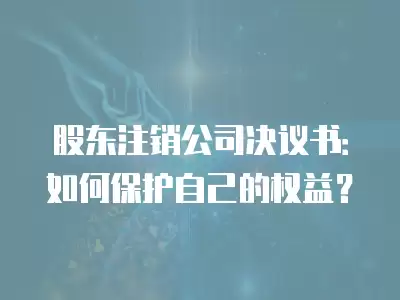 股東注銷公司決議書：如何保護(hù)自己的權(quán)益？