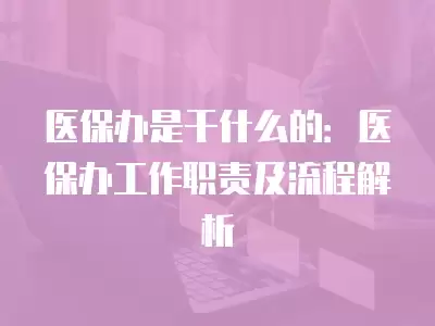 醫(yī)保辦是干什么的：醫(yī)保辦工作職責及流程解析