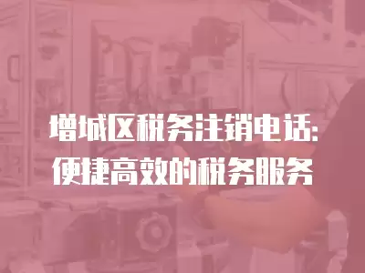 增城區稅務注銷電話：便捷高效的稅務服務