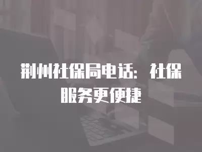 荊州社保局電話：社保服務更便捷