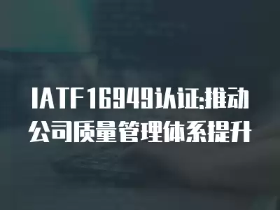 IATF16949認證:推動公司質(zhì)量管理體系提升