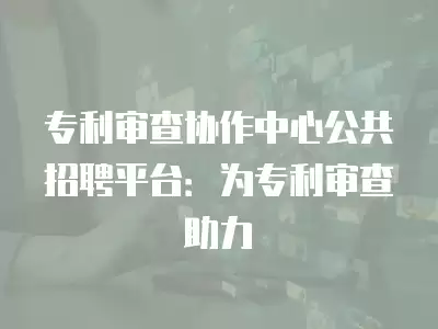 專利審查協作中心公共招聘平臺：為專利審查助力