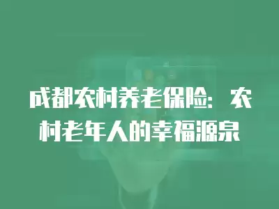 成都農村養老保險：農村老年人的幸福源泉