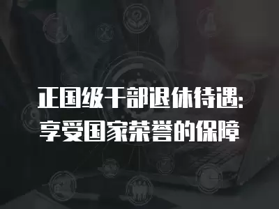 正國級干部退休待遇：享受國家榮譽的保障