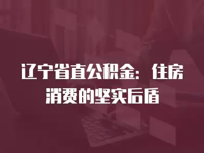 遼寧省直公積金：住房消費的堅實后盾