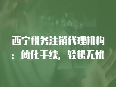 西寧稅務注銷代理機構：簡化手續，輕松無憂