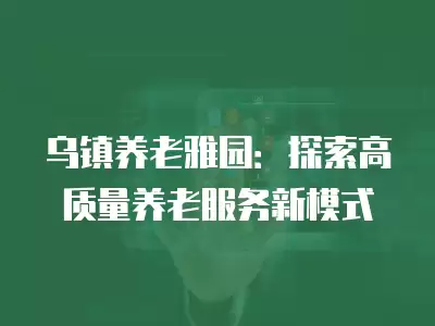 烏鎮養老雅園：探索高質量養老服務新模式