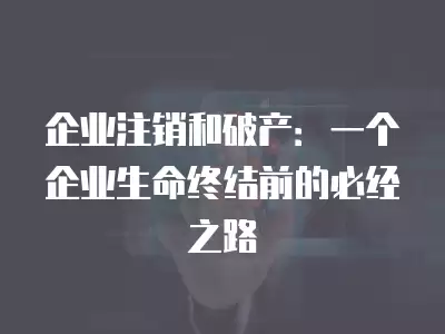 企業(yè)注銷和破產(chǎn)：一個企業(yè)生命終結(jié)前的必經(jīng)之路