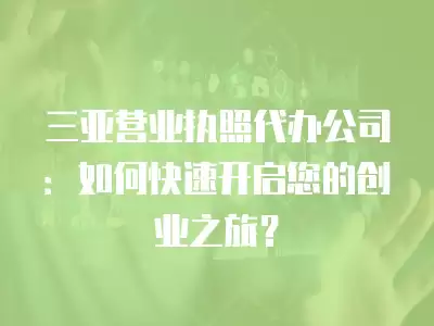 三亞營業執照代辦公司：如何快速開啟您的創業之旅？