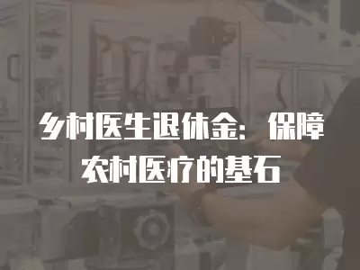 鄉村醫生退休金：保障農村醫療的基石