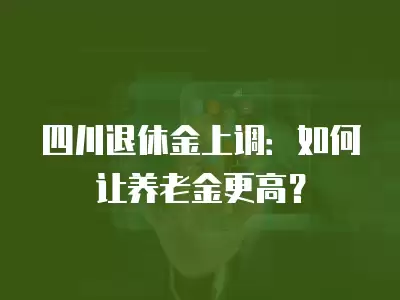 四川退休金上調(diào)：如何讓養(yǎng)老金更高？