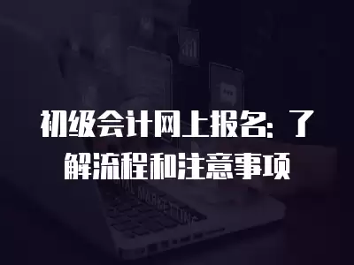 初級會計網上報名: 了解流程和注意事項