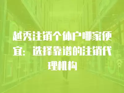 越秀注銷個體戶哪家便宜：選擇靠譜的注銷代理機構