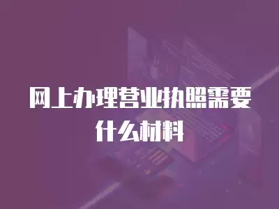 網上辦理營業執照需要什么材料