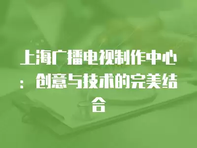 上海廣播電視制作中心：創意與技術的完美結合