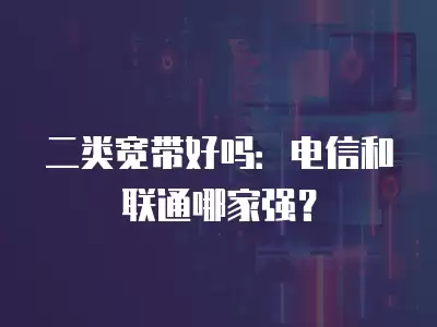 二類寬帶好嗎：電信和聯(lián)通哪家強？