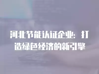 河北節能認證企業：打造綠色經濟的新引擎