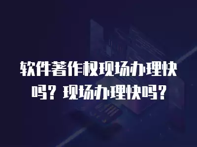 軟件著作權現場辦理快嗎？現場辦理快嗎？