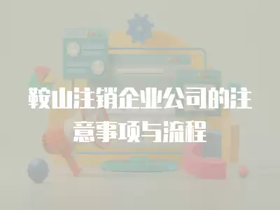 鞍山注銷企業(yè)公司的注意事項(xiàng)與流程