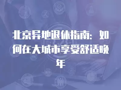 北京異地退休指南：如何在大城市享受舒適晚年