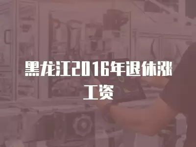 黑龍江2016年退休漲工資