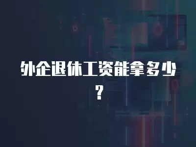 外企退休工資能拿多少？