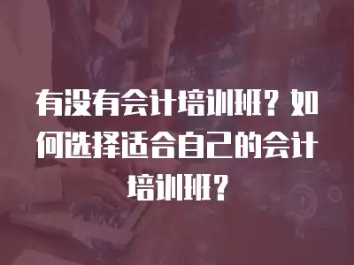 有沒有會計培訓班？如何選擇適合自己的會計培訓班？