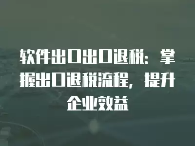 軟件出口出口退稅：掌握出口退稅流程，提升企業效益