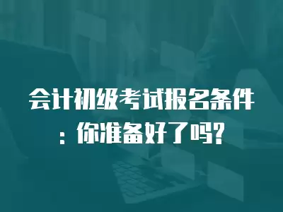 會計初級考試報名條件: 你準備好了嗎?