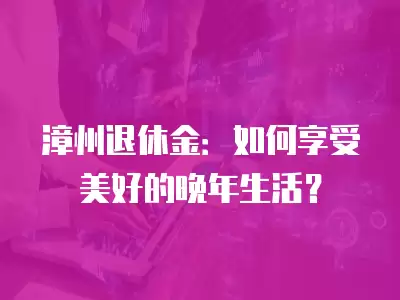 漳州退休金：如何享受美好的晚年生活？