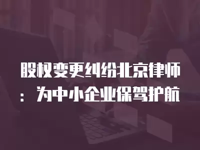 股權變更糾紛北京律師：為中小企業保駕護航