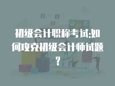 初級會計職稱考試:如何攻克初級會計師試題?