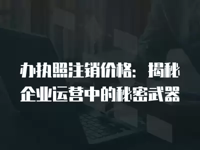 辦執照注銷價格：揭秘企業運營中的秘密武器